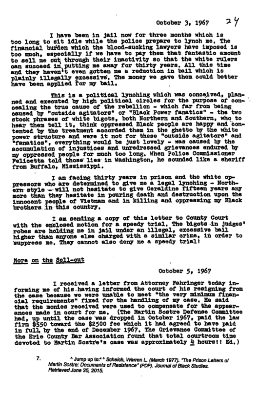 Ootober 3, 1967 27  I have been in jail now for thres months which is  %00 long to 81t idle while the palice prepars to lynoh me. The finanoial buiden which the Blood-susking lawyers have imposed is %oo mioh, espeoially if we have to pay them that fantastic amount %o 8811 he out, through their inactivity 8o that the white rulers can Sucosed in putting me away for thirty yesrs, ALl this time and they haven’t even gotten me a reduction in bail which is Disinly 111egally gzcessivs. The money We gave them oould better Fave been applied for my bail.  This is & political lynohing which was oonoeived, plan- ned_and exeouted by high political ciroles for the purpose of con- Gealing the true chuse of the Tebellion - which far from being caused by "outeide agitators® or "lack Pover fanatios” - the two stook phrases of white bigots, both Northern and Southern, who to hear them tell 1t, think oppressed Black pecple are happy and Gom- tented Ty the troatment acoorded them in the ghetto by the white power struoture and were 1t not for these "outsids agitators® and Efanatios*, everything would be just lovely - was oaused by the acoumilation of injustices and unredressed grievances endured by B omrenned peopls for mich oo long, Vhen Folice ommissioner Follcotta told those lies in Washington, he sounded 1ike a sheriff from Burfalo, Mississippl.  1 an facing years in prison and the white op- prosucrs who are doternined to give me & legal Jymohing - North orm style = Will not hesitate to give Geraldine fifteen years any more than they hesitate in pouring death and destrustion upon the innocent people of Vietnam and in killing and oppressing my Black ‘rothers. in sountry,  1 an sending & copy of this letter to County Court with the enclosed motion for & speedy trial. The bigots in judges’ Fobes are holding me in jail under an illegal, exceasive bail higher than snyone else oharged with a similar orime, in order to ‘suppress ne, They camnot also deny me a spesdy triali  Xoze on the Sell-out catober 5, 1967  1 recetved a letter from Attorney Fahringer today in- forming me of his having informed the Sourt of his Tesiguing from e oasa Soosuss ¥o wers unatle co meet *the very minimus fiman- oia Tequirenente" fized for the haniling of uy case, Eo said that the momies Teceived were used to compensate for the sppear- ances made in oourt for me, (The Nartin Sostre Defense Committes had, up until the case was’dropped in October 1967, paid the law firn §550 toward the $2500 fee which it had agreed to have paid in full, ty the end of December 1967, The Grievance Committes of the Erte County Bar Assoolation foud that total oourtroom tise devoted to Martin Sostre’s case was approximately 4 hours!i Fd,)  7  Jump up o Schach, Warren L (March 177). “The Pison Lelers of Marti Sosire: Documents of Resistance” (P0F). w: ooments (POF. Jourmal of Bisck Stuctes. 